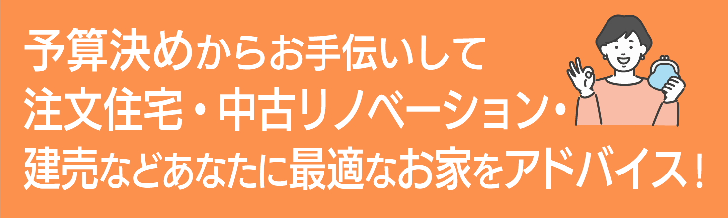 予算決めからお手伝いして注文住宅・中古リノベーション・建売などあなたに最適なお家をアドバイス！